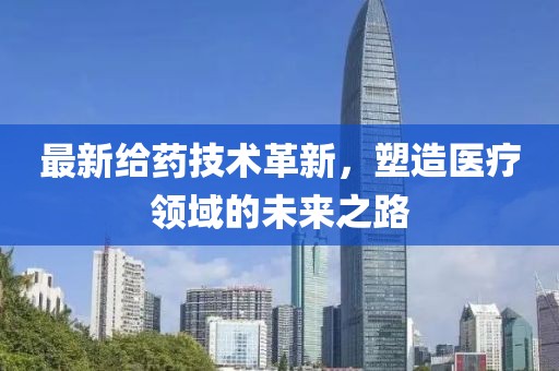 最新给药技术革新，塑造医疗领域的未来之路