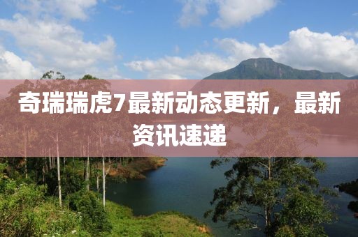 奇瑞瑞虎7最新动态更新，最新资讯速递