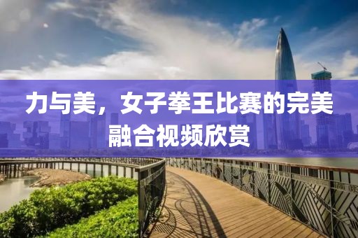 力与美，女子拳王比赛的完美融合视频欣赏