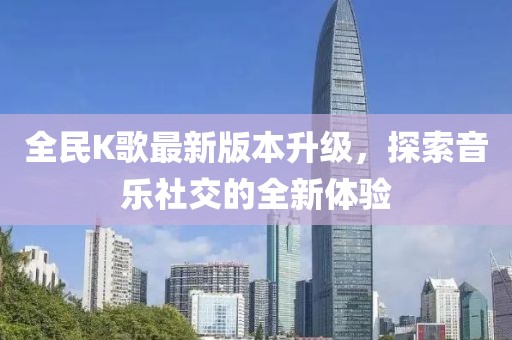 全民K歌最新版本升级，探索音乐社交的全新体验