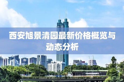 西安旭景清园最新价格概览与动态分析