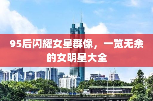 95后闪耀女星群像，一览无余的女明星大全