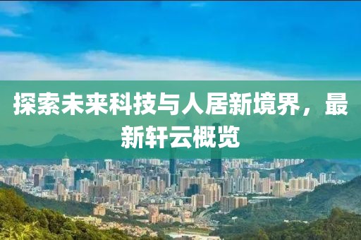 探索未来科技与人居新境界，最新轩云概览