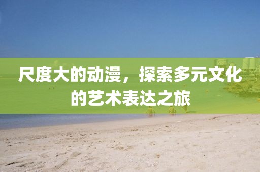 尺度大的动漫，探索多元文化的艺术表达之旅