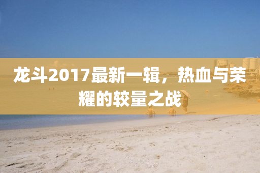 龙斗2017最新一辑，热血与荣耀的较量之战
