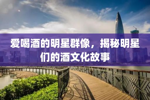爱喝酒的明星群像，揭秘明星们的酒文化故事