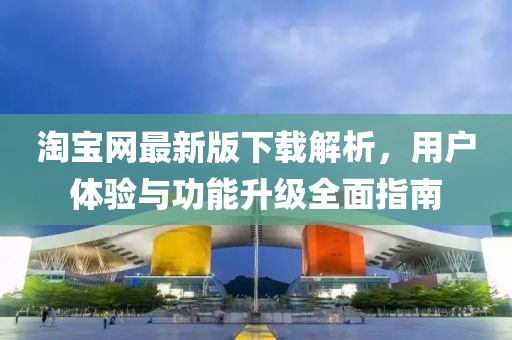 淘宝网最新版下载解析，用户体验与功能升级全面指南