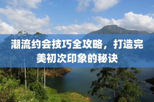 潮流约会技巧全攻略，打造完美初次印象的秘诀