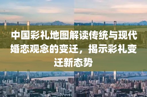 中国彩礼地图解读传统与现代婚恋观念的变迁，揭示彩礼变迁新态势