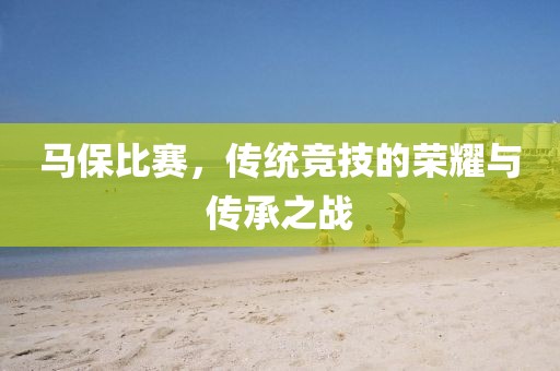 马保比赛，传统竞技的荣耀与传承之战