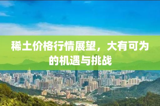 稀土价格行情展望，大有可为的机遇与挑战