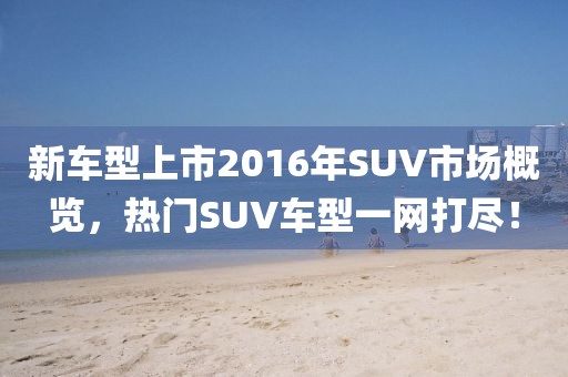 新车型上市2016年SUV市场概览，热门SUV车型一网打尽！