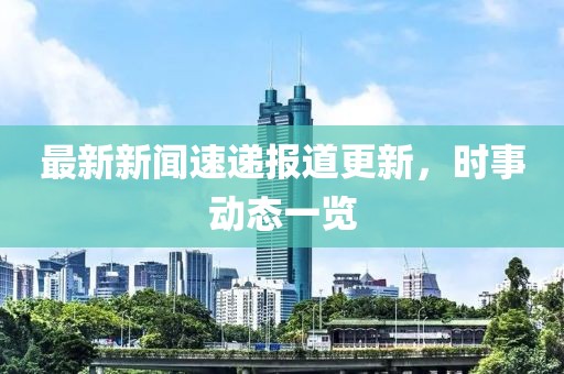 最新新闻速递报道更新，时事动态一览