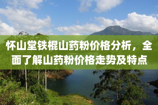 怀山堂铁棍山药粉价格分析，全面了解山药粉价格走势及特点