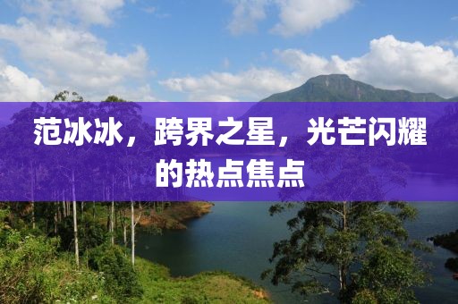 范冰冰，跨界之星，光芒闪耀的热点焦点