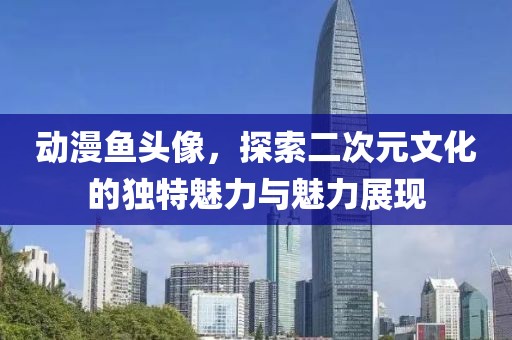 动漫鱼头像，探索二次元文化的独特魅力与魅力展现