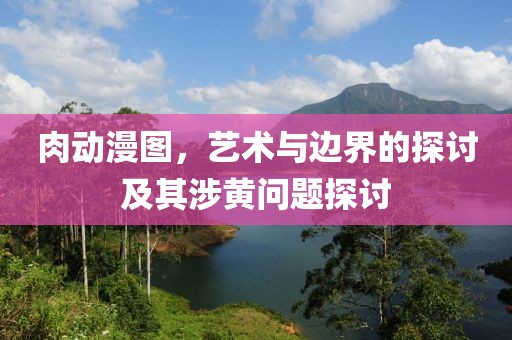 肉动漫图，艺术与边界的探讨及其涉黄问题探讨