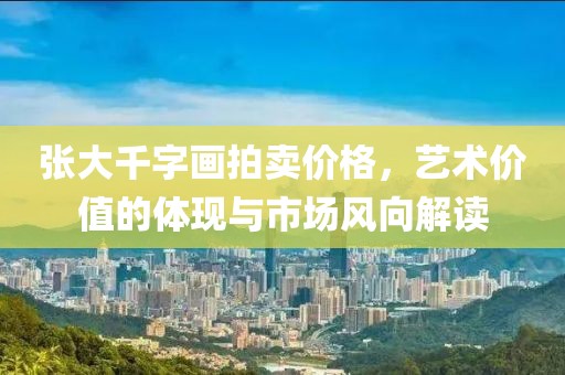 张大千字画拍卖价格，艺术价值的体现与市场风向解读