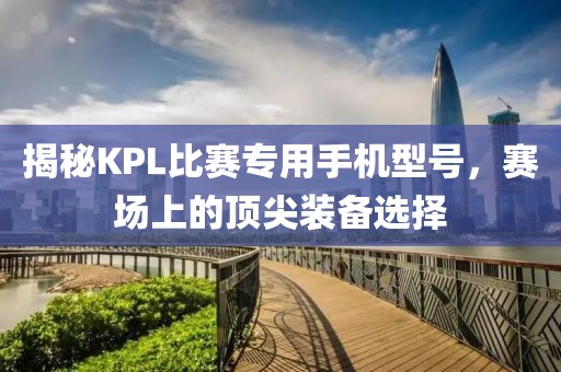 揭秘KPL比赛专用手机型号，赛场上的顶尖装备选择