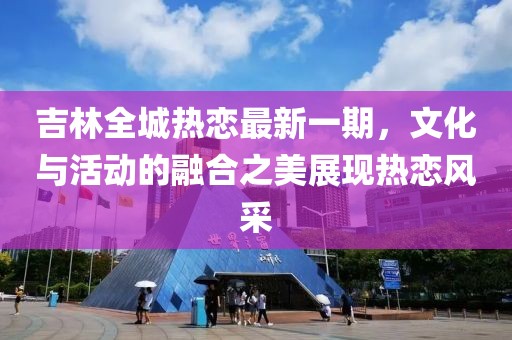 吉林全城热恋最新一期，文化与活动的融合之美展现热恋风采