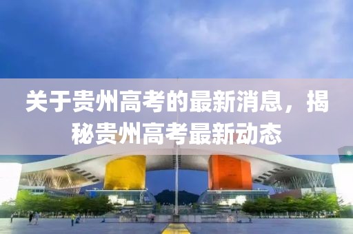 关于贵州高考的最新消息，揭秘贵州高考最新动态