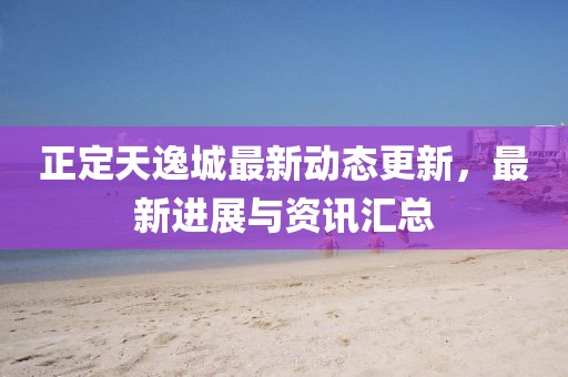 正定天逸城最新动态更新，最新进展与资讯汇总