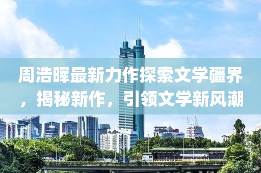 周浩晖最新力作探索文学疆界，揭秘新作，引领文学新风潮