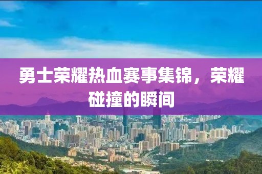 勇士荣耀热血赛事集锦，荣耀碰撞的瞬间