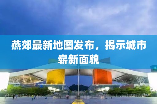 燕郊最新地图发布，揭示城市崭新面貌