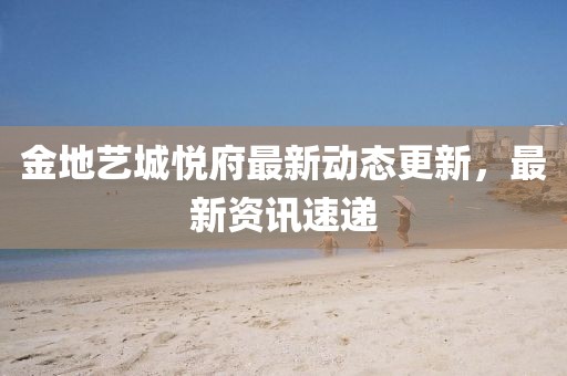 金地艺城悦府最新动态更新，最新资讯速递