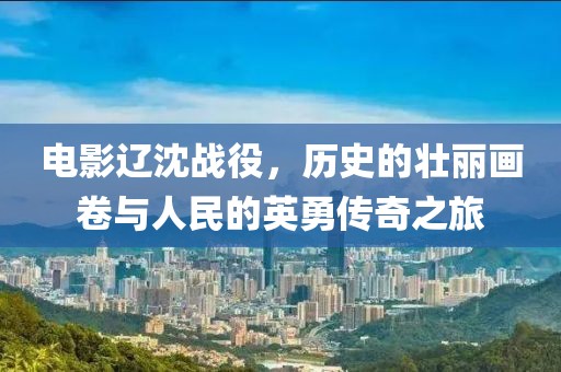 电影辽沈战役，历史的壮丽画卷与人民的英勇传奇之旅