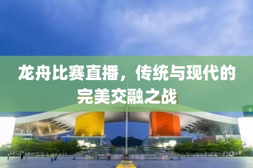 龙舟比赛直播，传统与现代的完美交融之战