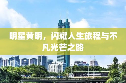 明星黄明，闪耀人生旅程与不凡光芒之路