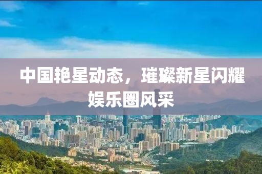 中国艳星动态，璀璨新星闪耀娱乐圈风采