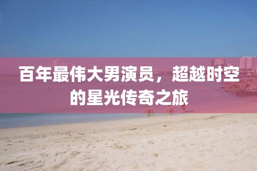 百年最伟大男演员，超越时空的星光传奇之旅