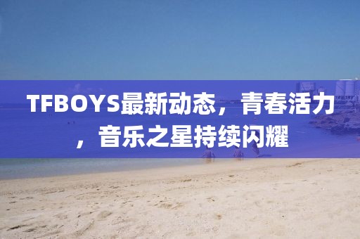 TFBOYS最新动态，青春活力，音乐之星持续闪耀