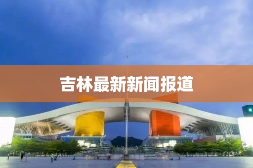 吉林最新新闻报道