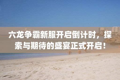 六龙争霸新服开启倒计时，探索与期待的盛宴正式开启！