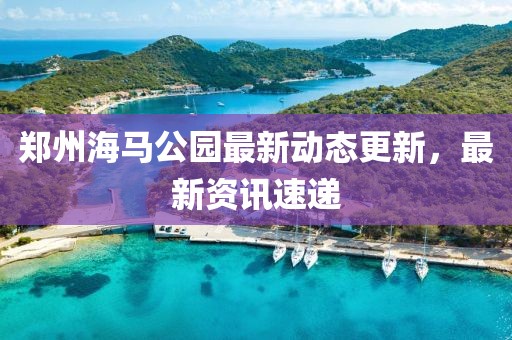郑州海马公园最新动态更新，最新资讯速递