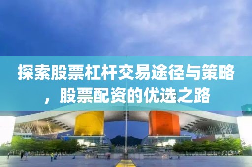 探索股票杠杆交易途径与策略，股票配资的优选之路