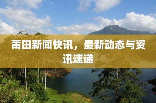 莆田新闻快讯，最新动态与资讯速递