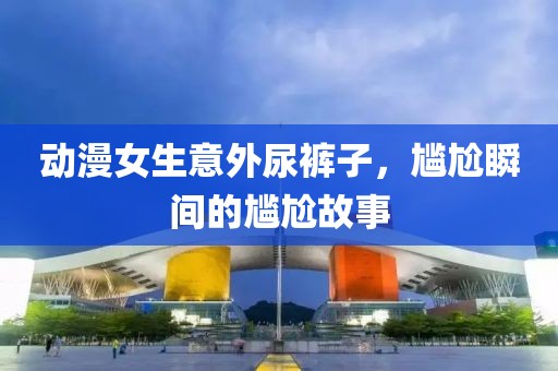 动漫女生意外尿裤子，尴尬瞬间的尴尬故事