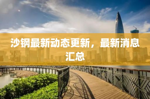 沙钢最新动态更新，最新消息汇总