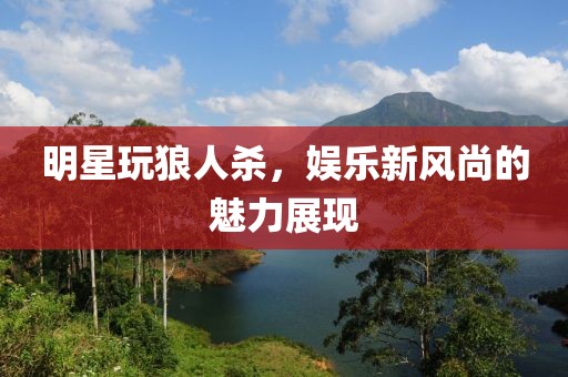 明星玩狼人杀，娱乐新风尚的魅力展现