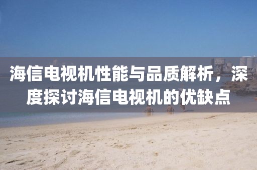 海信电视机性能与品质解析，深度探讨海信电视机的优缺点