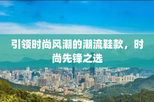 引领时尚风潮的潮流鞋款，时尚先锋之选