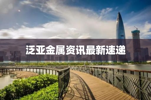 泛亚金属资讯最新速递