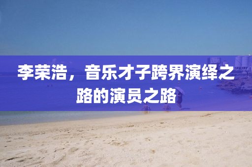 李荣浩，音乐才子跨界演绎之路的演员之路