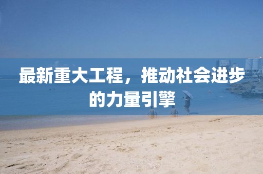 最新重大工程，推动社会进步的力量引擎