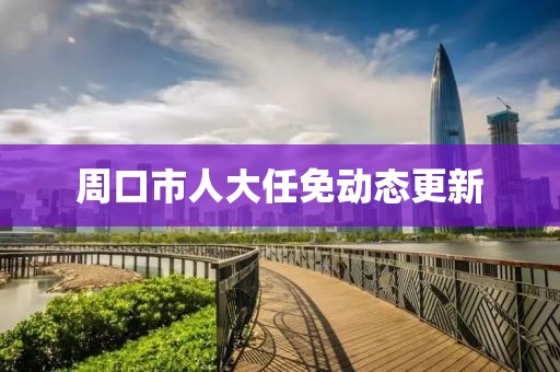 周口市人大任免动态更新